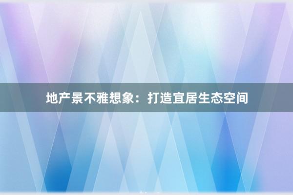 地产景不雅想象：打造宜居生态空间