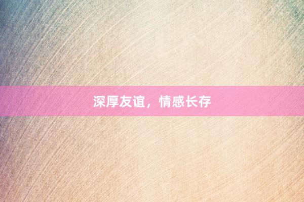 深厚友谊,情感长存