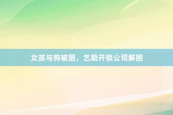 女孩与狗被困，乞助开锁公司解困